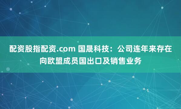 配资股指配资.com 国晟科技：公司连年来存在向欧盟成员国出口及销售业务