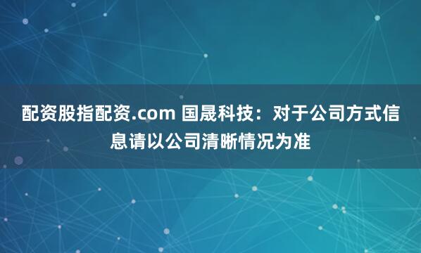 配资股指配资.com 国晟科技：对于公司方式信息请以公司清晰情况为准