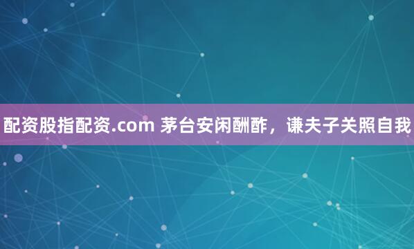 配资股指配资.com 茅台安闲酬酢，谦夫子关照自我