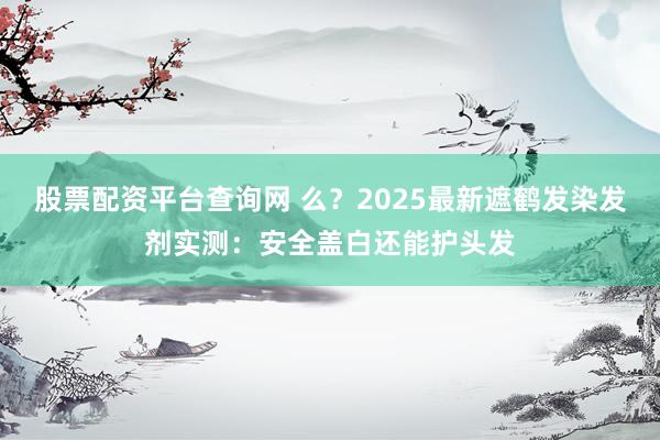 股票配资平台查询网 么？2025最新遮鹤发染发剂实测：安全盖白还能护头发