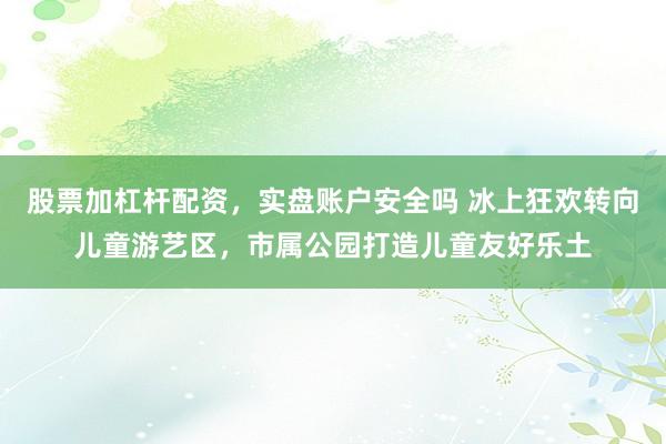 股票加杠杆配资，实盘账户安全吗 冰上狂欢转向儿童游艺区，市属公园打造儿童友好乐土
