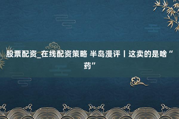 股票配资_在线配资策略 半岛漫评丨这卖的是啥“药”