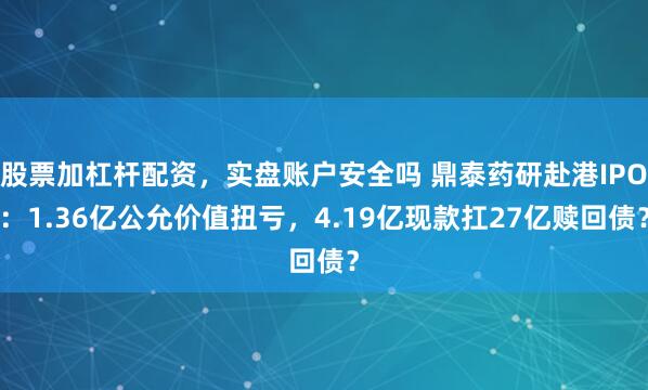 股票加杠杆配资，实盘账户安全吗 鼎泰药研赴港IPO：1.36亿公允价值扭亏，4.19亿现款扛27亿赎回债？