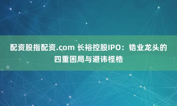 配资股指配资.com 长裕控股IPO：锆业龙头的四重困局与避讳桎梏