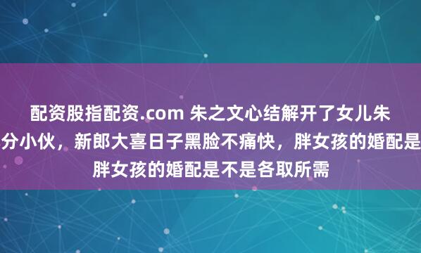 配资股指配资.com 朱之文心结解开了女儿朱雪梅嫁本村本分小伙，新郎大喜日子黑脸不痛快，胖女孩的婚配是不是各取所需