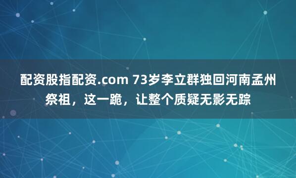 配资股指配资.com 73岁李立群独回河南孟州祭祖，这一跪，让整个质疑无影无踪