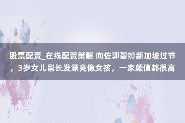 股票配资_在线配资策略 向佐郭碧婷新加坡过节，3岁女儿留长发漂亮像女孩，一家颜值都很高