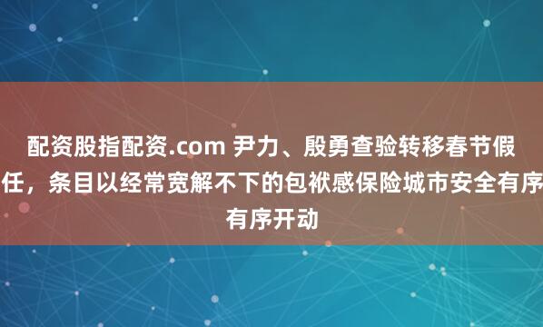 配资股指配资.com 尹力、殷勇查验转移春节假期责任，条目以经常宽解不下的包袱感保险城市安全有序开动