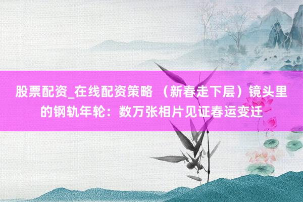 股票配资_在线配资策略 （新春走下层）镜头里的钢轨年轮：数万张相片见证春运变迁