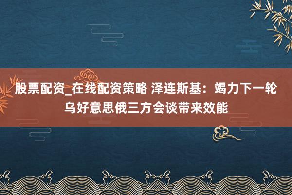 股票配资_在线配资策略 泽连斯基：竭力下一轮乌好意思俄三方会谈带来效能