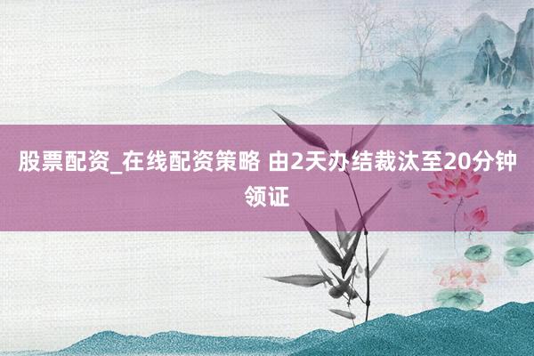 股票配资_在线配资策略 由2天办结裁汰至20分钟领证