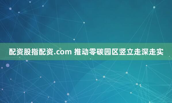 配资股指配资.com 推动零碳园区竖立走深走实