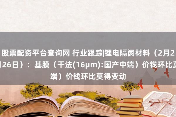 股票配资平台查询网 行业跟踪|锂电隔阂材料（2月20日-2月26日）：基膜（干法(16μm):国产中端）价钱环比莫得变动