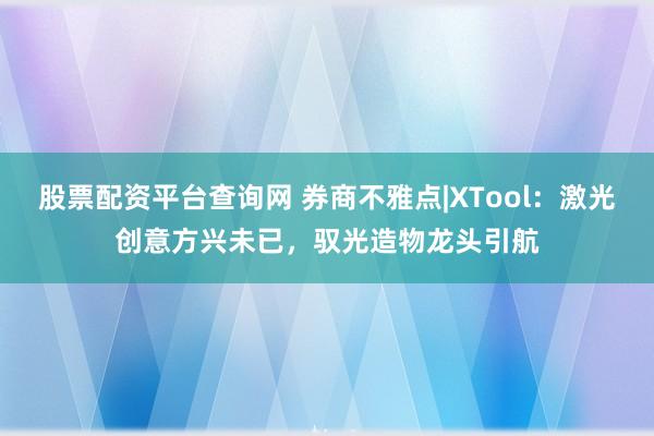股票配资平台查询网 券商不雅点|XTool：激光创意方兴未已，驭光造物龙头引航