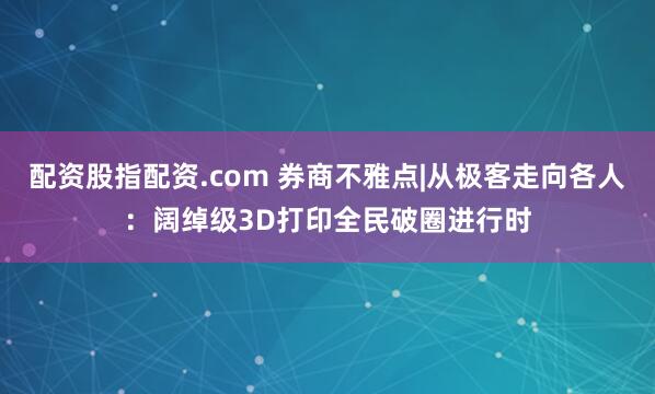 配资股指配资.com 券商不雅点|从极客走向各人：阔绰级3D打印全民破圈进行时
