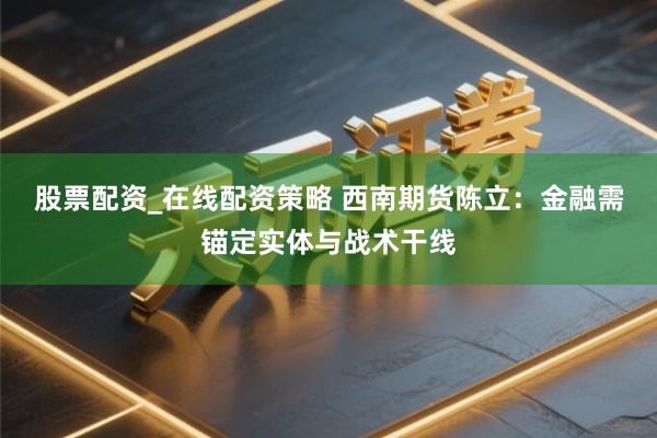股票配资_在线配资策略 西南期货陈立：金融需锚定实体与战术干线