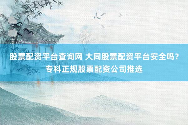 股票配资平台查询网 大同股票配资平台安全吗？专科正规股票配资公司推选