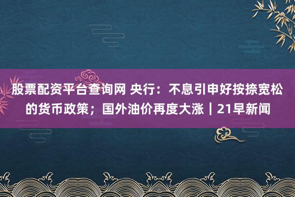 股票配资平台查询网 央行：不息引申好按捺宽松的货币政策；国外油价再度大涨｜21早新闻