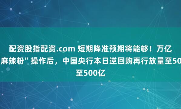 配资股指配资.com 短期降准预期将能够！万亿元“麻辣粉”操作后，中国央行本日逆回购再行放量至500亿