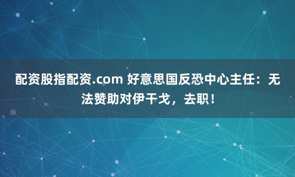 配资股指配资.com 好意思国反恐中心主任：无法赞助对伊干戈，去职！