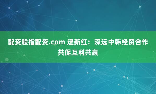 配资股指配资.com 逯新红：深远中韩经贸合作共促互利共赢