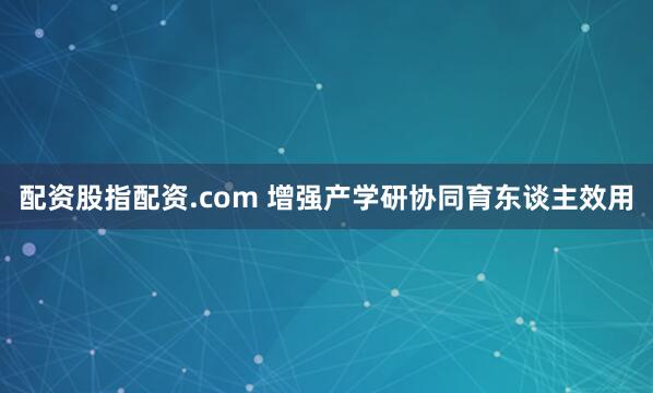 配资股指配资.com 增强产学研协同育东谈主效用