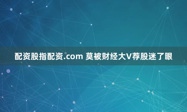 配资股指配资.com 莫被财经大V荐股迷了眼