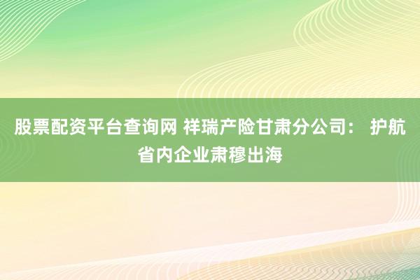 股票配资平台查询网 祥瑞产险甘肃分公司： 护航省内企业肃穆出海