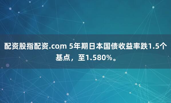 配资股指配资.com 5年期日本国债收益率跌1.5个基点，至1.580%。