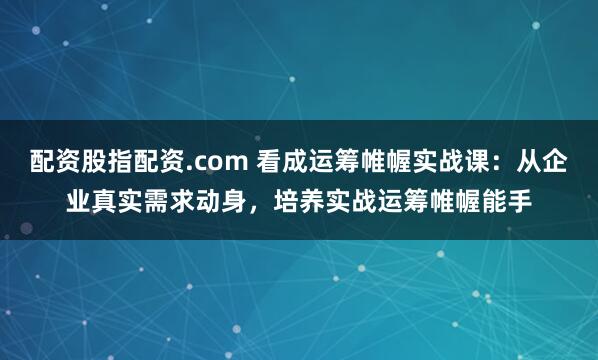 配资股指配资.com 看成运筹帷幄实战课:从企业真实需求动身,培养实战运筹帷幄能手