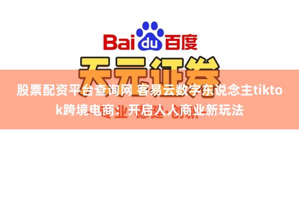 股票配资平台查询网 客易云数字东说念主tiktok跨境电商:开启人人商业新玩法