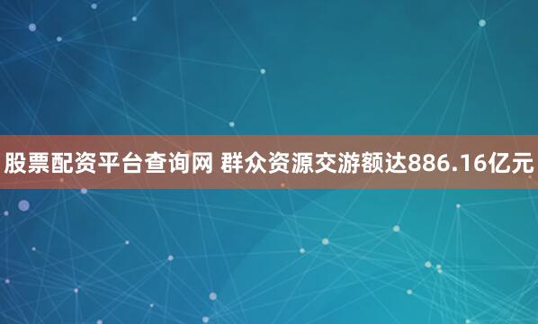 股票配资平台查询网 群众资源交游额达886.16亿元