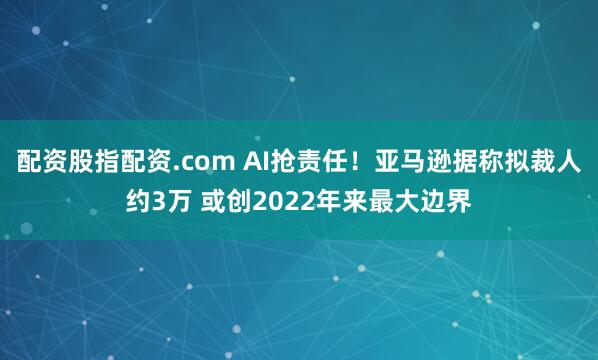 配资股指配资.com AI抢责任！亚马逊据称拟裁人约3万 或创2022年来最大边界