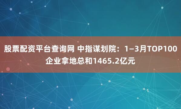股票配资平台查询网 中指谋划院:1—3月TOP100企业拿地总和1465.2亿元
