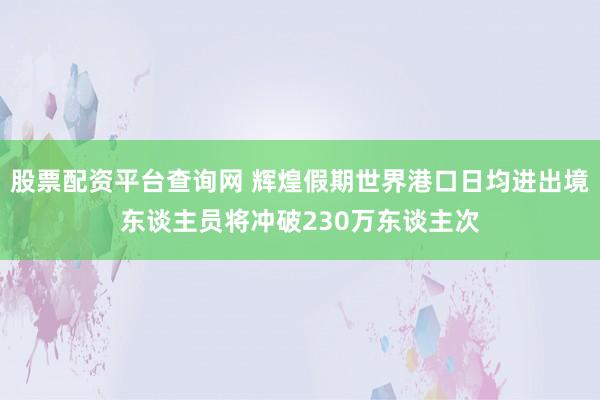 股票配资平台查询网 辉煌假期世界港口日均进出境东谈主员将冲破230万东谈主次