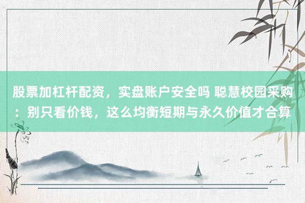 股票加杠杆配资，实盘账户安全吗 聪慧校园采购：别只看价钱，这么均衡短期与永久价值才合算