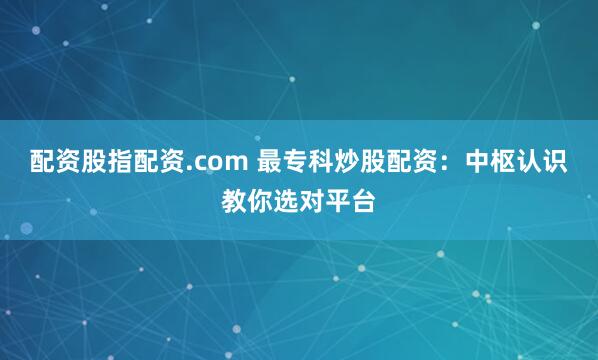 配资股指配资.com 最专科炒股配资：中枢认识教你选对平台