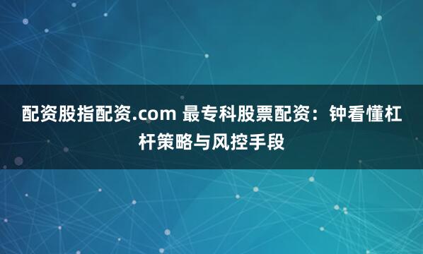 配资股指配资.com 最专科股票配资：钟看懂杠杆策略与风控手段